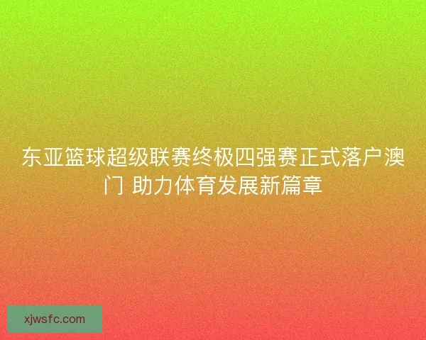 东亚篮球超级联赛终极四强赛正式落户澳门 助力体育发展新篇章