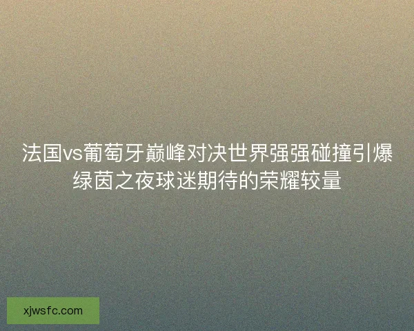 法国vs葡萄牙巅峰对决世界强强碰撞引爆绿茵之夜球迷期待的荣耀较量