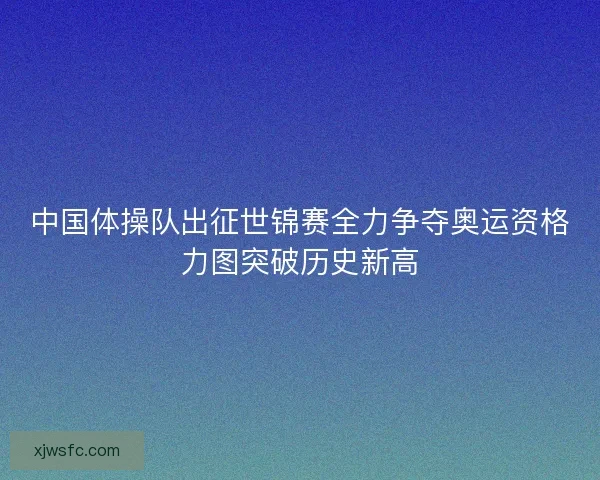 中国体操队出征世锦赛全力争夺奥运资格力图突破历史新高